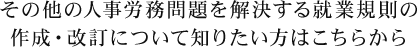 その他の人事労務問題を解決する就業規則の作成・改訂について知りたい方はこちらから